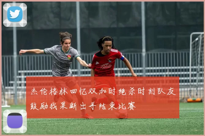 杰伦格林回忆双加时绝杀时刻队友鼓励我果断出手结束比赛