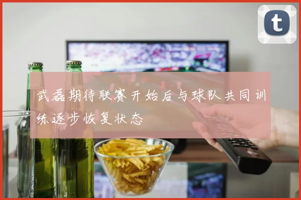 武磊期待联赛开始后与球队共同训练逐步恢复状态
