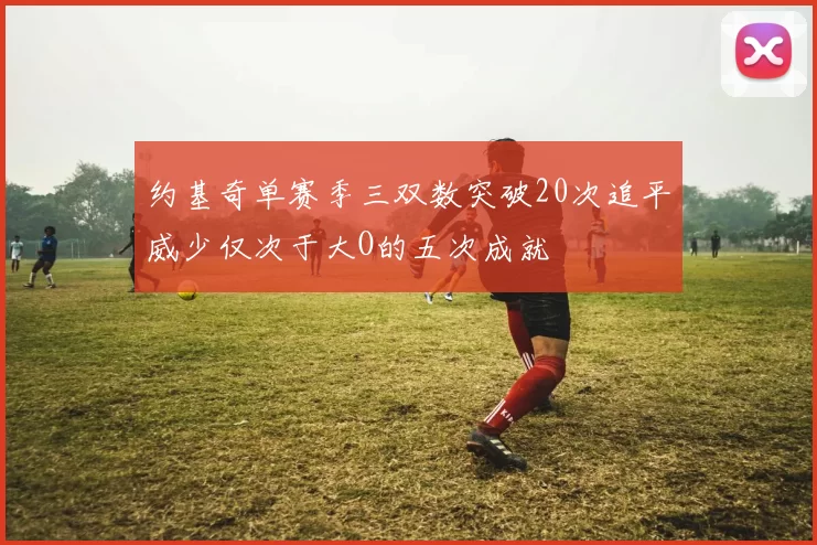约基奇单赛季三双数突破20次追平威少仅次于大O的五次成就