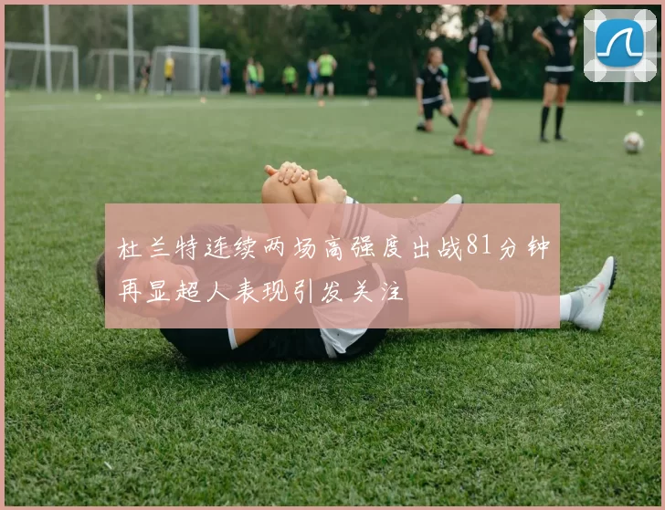 杜兰特连续两场高强度出战81分钟再显超人表现引发关注