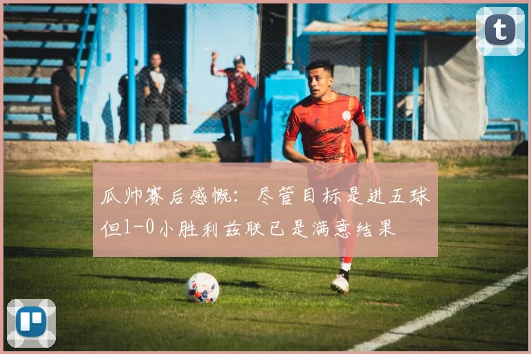 瓜帅赛后感慨：尽管目标是进五球但1-0小胜利兹联已是满意结果