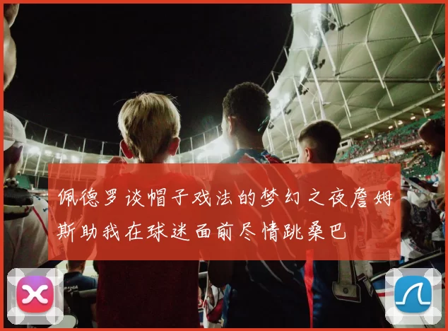 佩德罗谈帽子戏法的梦幻之夜詹姆斯助我在球迷面前尽情跳桑巴