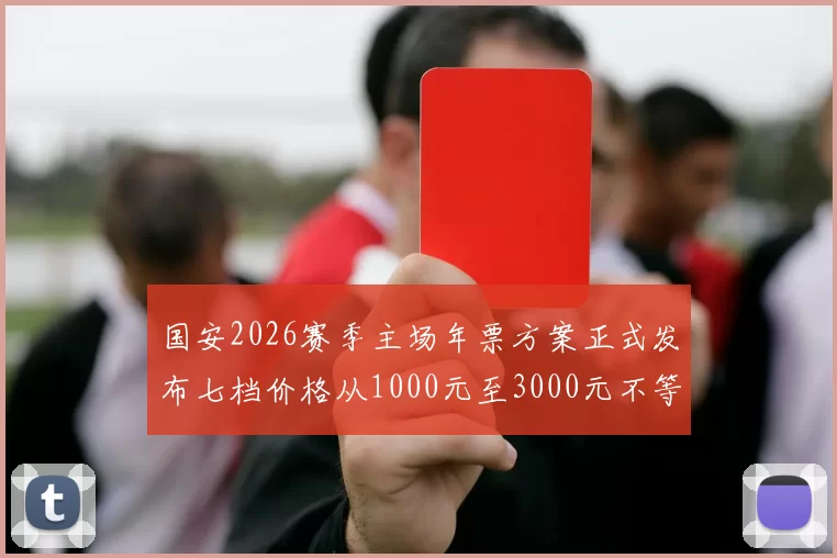国安2026赛季主场年票方案正式发布七档价格从1000元至3000元不等