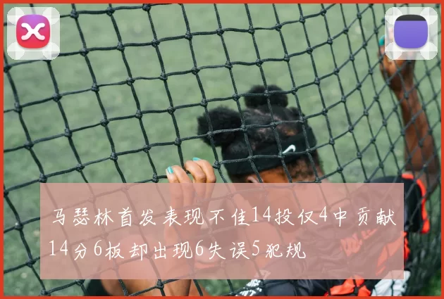 马瑟林首发表现不佳14投仅4中贡献14分6板却出现6失误5犯规