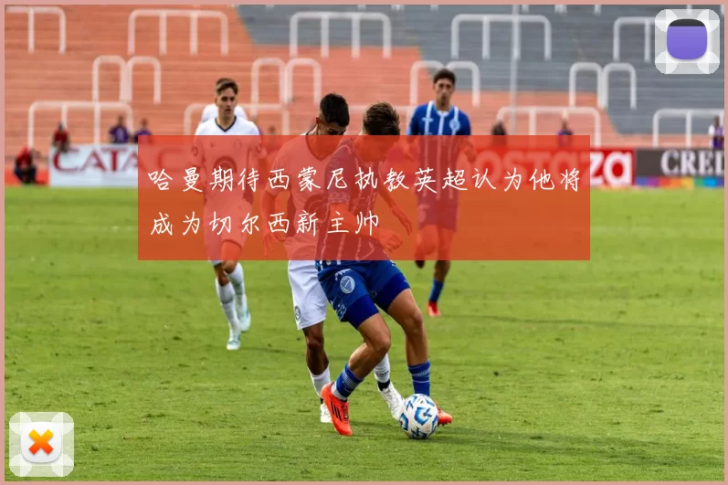 哈曼期待西蒙尼执教英超认为他将成为切尔西新主帅
