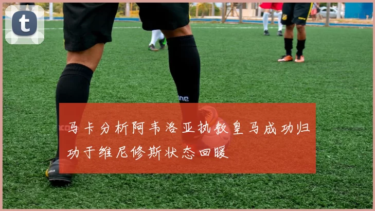 马卡分析阿韦洛亚执教皇马成功归功于维尼修斯状态回暖