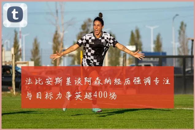 法比安斯基谈阿森纳经历强调专注与目标力争英超400场