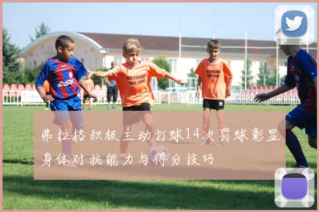 弗拉格积极主动打球14次罚球彰显身体对抗能力与得分技巧
