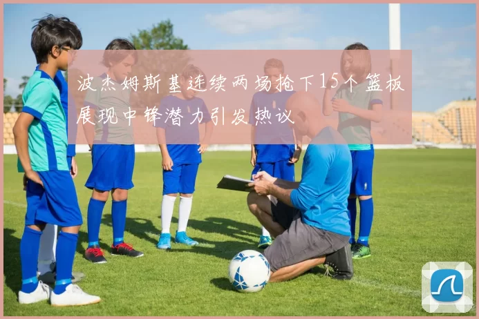 波杰姆斯基连续两场抢下15个篮板展现中锋潜力引发热议