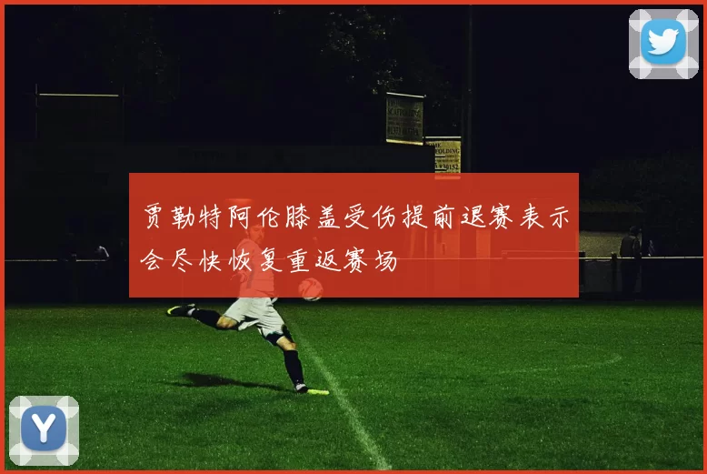 贾勒特阿伦膝盖受伤提前退赛表示会尽快恢复重返赛场