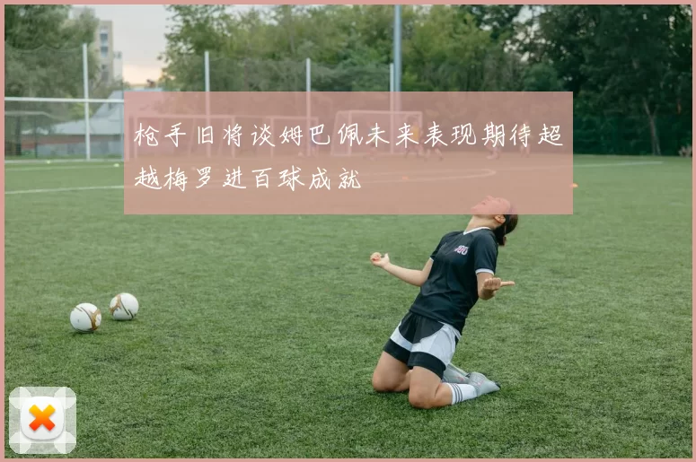 枪手旧将谈姆巴佩未来表现期待超越梅罗进百球成就