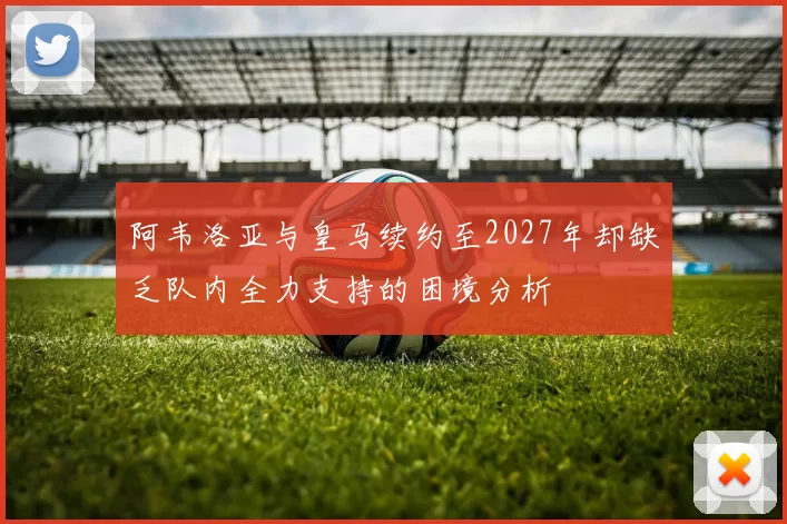 阿韦洛亚与皇马续约至2027年却缺乏队内全力支持的困境分析