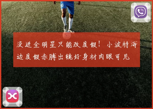 没进全明星只能改度假！小波特海边度假赤膊出镜好身材肉眼可见