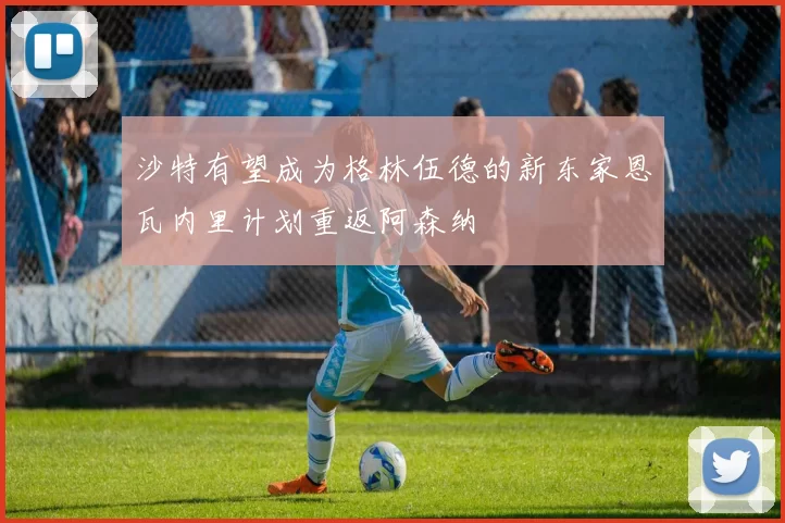 沙特有望成为格林伍德的新东家恩瓦内里计划重返阿森纳