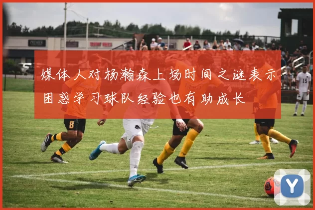 媒体人对杨瀚森上场时间之谜表示困惑学习球队经验也有助成长