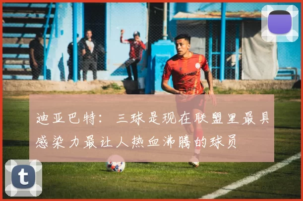迪亚巴特：三球是现在联盟里最具感染力最让人热血沸腾的球员