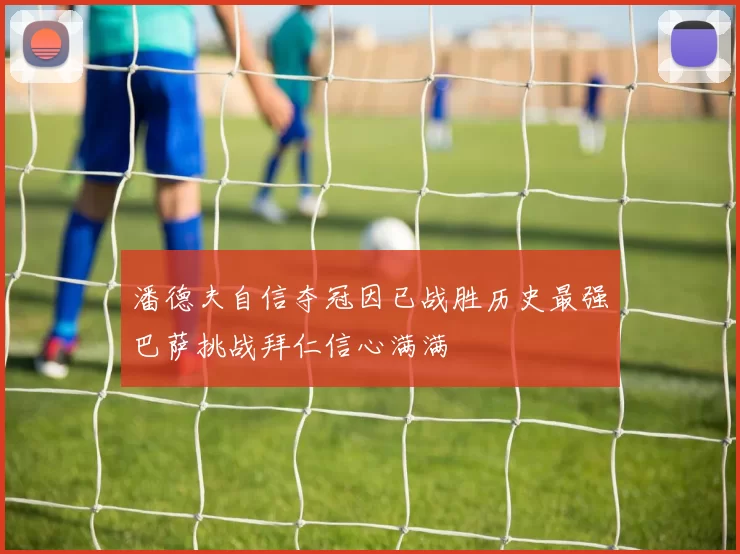 潘德夫自信夺冠因已战胜历史最强巴萨挑战拜仁信心满满
