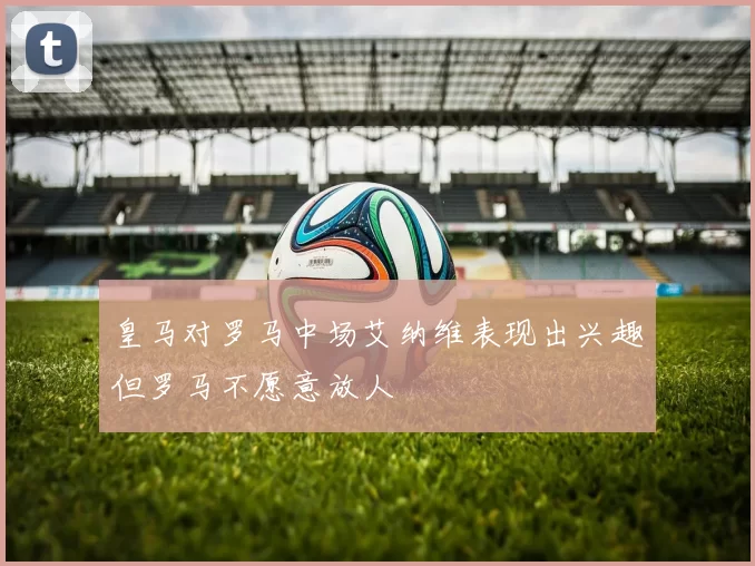 皇马对罗马中场艾纳维表现出兴趣但罗马不愿意放人