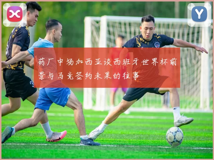 药厂中场加西亚谈西班牙世界杯前景与马竞签约未果的往事
