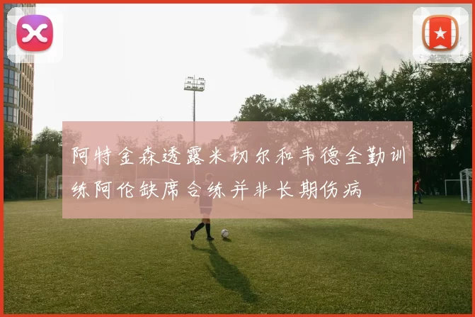 阿特金森透露米切尔和韦德全勤训练阿伦缺席合练并非长期伤病